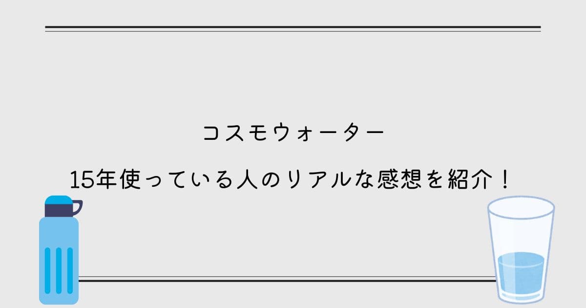 コスモウォーターを15年ほど使っている人のリアルな感想を紹介！